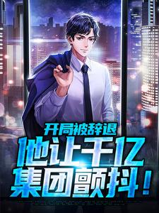 开局被辞退，他让千亿集团颤抖！最新热门小说