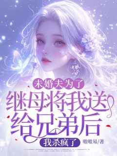 未婚夫为了继母将我送给兄弟后，我杀疯了完整文集阅读