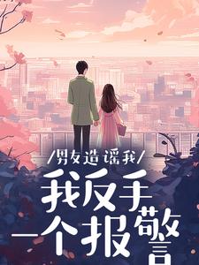男友造谣我，我反手一个报警完整阅读