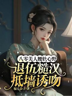 八零美人腰软心野，退伍糙汉抵墙诱吻全文版