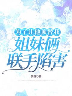 为了让他顶替我，姐妹俩联手陷害高质量小说