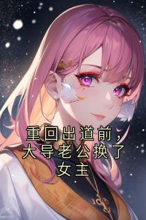 重回出道前，大导老公换了女主高质量小说