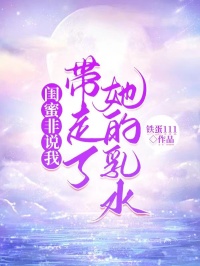 闺蜜非说我带走了她的乳水长篇小说