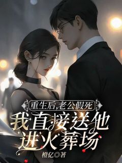 重生后，老公假死我直接送他进火葬场完整文本