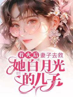 着火后，妻子去救她白月光的儿子完整阅读