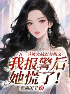 五一节被大姑逼着相亲，我报警后她慌了!畅销巨作