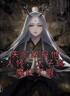 失忆改投他人怀，太子疯魔红了眼全文阅读