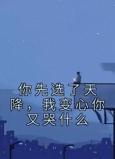 你先选了天降，我变心你又哭什么全文版