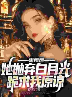 离婚后，她抛弃白月光跪求我原谅完整文本