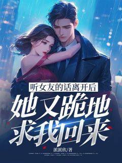 听女友的话离开后，她又跪地求我回来完整版