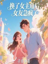 换了女 后，女友急疯了完整阅读