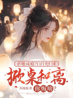 虐她成瘾？白月光归来掀桌和离你悔啥？全文版